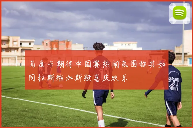 乌度卡期待中国赛热闹氛围称其如同拉斯维加斯般喜庆欢乐