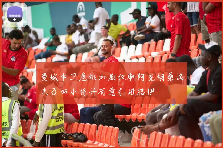 曼城中卫危机加剧仅剩阿克胡桑诺夫召回小将并有意引进格伊