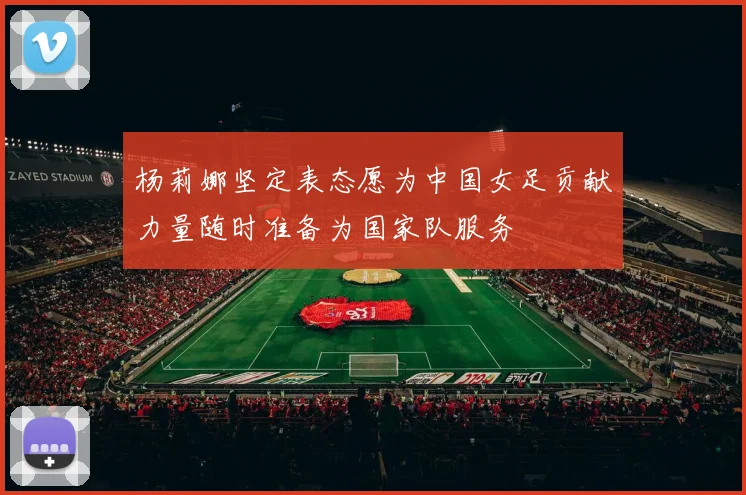 杨莉娜坚定表态愿为中国女足贡献力量随时准备为国家队服务