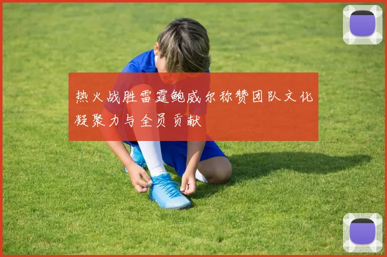 热火战胜雷霆鲍威尔称赞团队文化凝聚力与全员贡献
