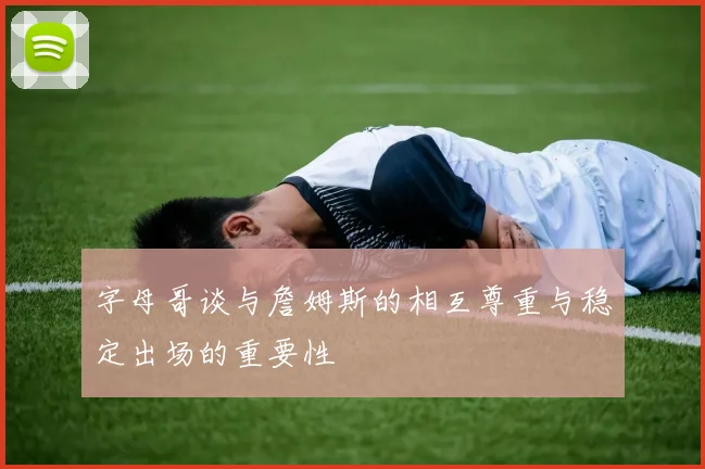 字母哥谈与詹姆斯的相互尊重与稳定出场的重要性