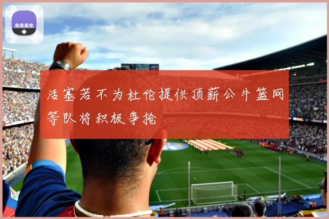 活塞若不为杜伦提供顶薪公牛篮网等队将积极争抢