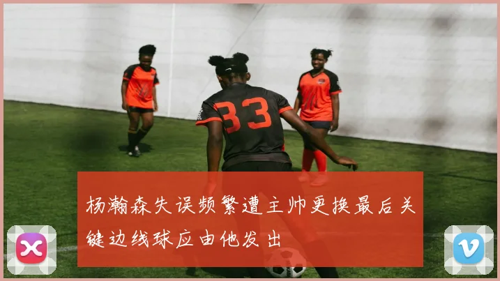 杨瀚森失误频繁遭主帅更换最后关键边线球应由他发出