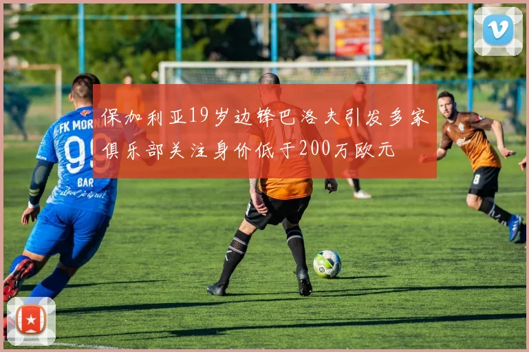 保加利亚19岁边锋巴洛夫引发多家俱乐部关注身价低于200万欧元